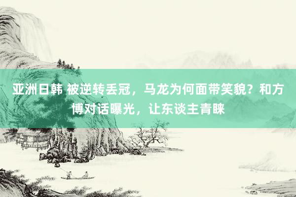 亚洲日韩 被逆转丢冠，马龙为何面带笑貌？和方博对话曝光，让东谈主青睐