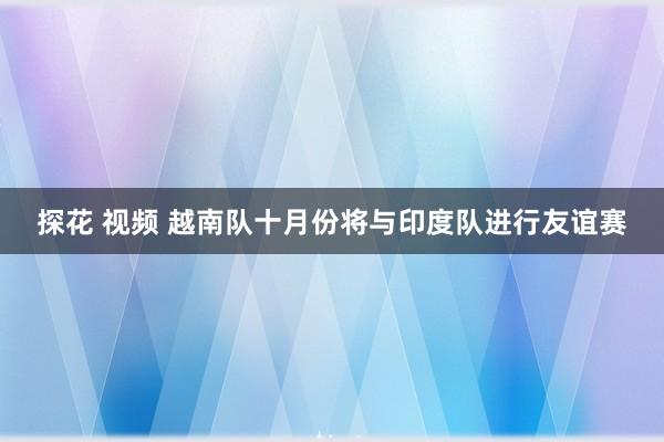 探花 视频 越南队十月份将与印度队进行友谊赛