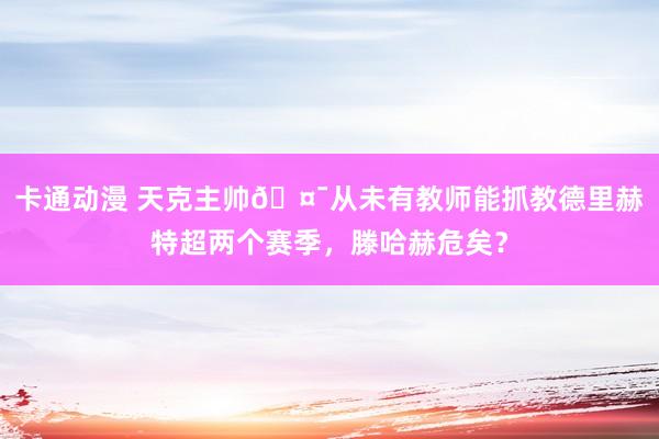 卡通动漫 天克主帅🤯从未有教师能抓教德里赫特超两个赛季，滕哈赫危矣？