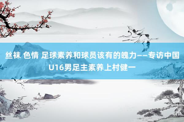 丝袜 色情 足球素养和球员该有的魄力——专访中国U16男足主素养上村健一