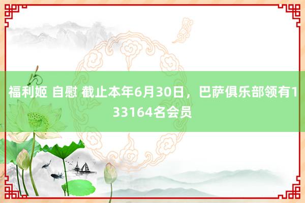 福利姬 自慰 截止本年6月30日，巴萨俱乐部领有133164名会员