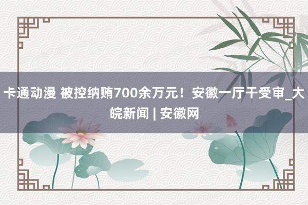 卡通动漫 被控纳贿700余万元！安徽一厅干受审_大皖新闻 | 安徽网