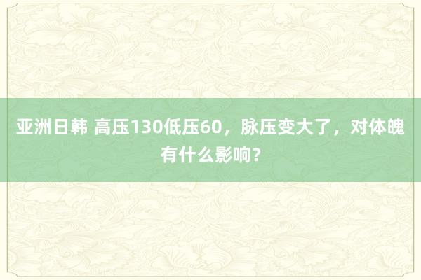 亚洲日韩 高压130低压60，脉压变大了，对体魄有什么影响？