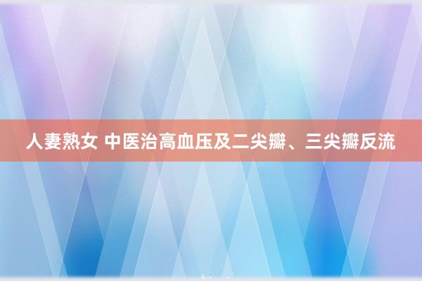 人妻熟女 中医治高血压及二尖瓣、三尖瓣反流