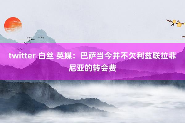 twitter 白丝 英媒：巴萨当今并不欠利兹联拉菲尼亚的转会费