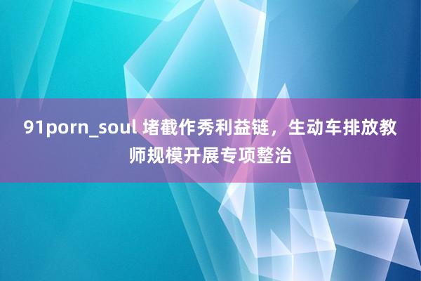 91porn_soul 堵截作秀利益链，生动车排放教师规模开展专项整治