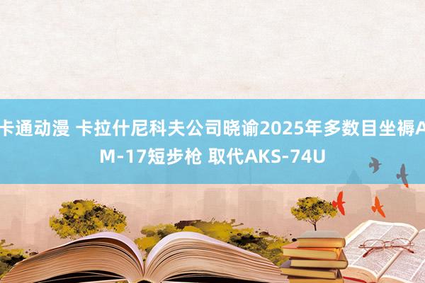 卡通动漫 卡拉什尼科夫公司晓谕2025年多数目坐褥AM-17短步枪 取代AKS-74U