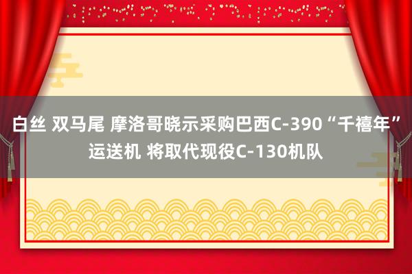 白丝 双马尾 摩洛哥晓示采购巴西C-390“千禧年”运送机 将取代现役C-130机队