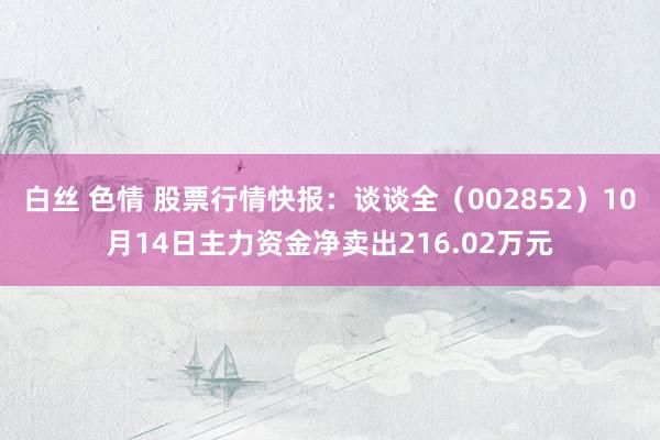 白丝 色情 股票行情快报：谈谈全（002852）10月14日主力资金净卖出216.02万元