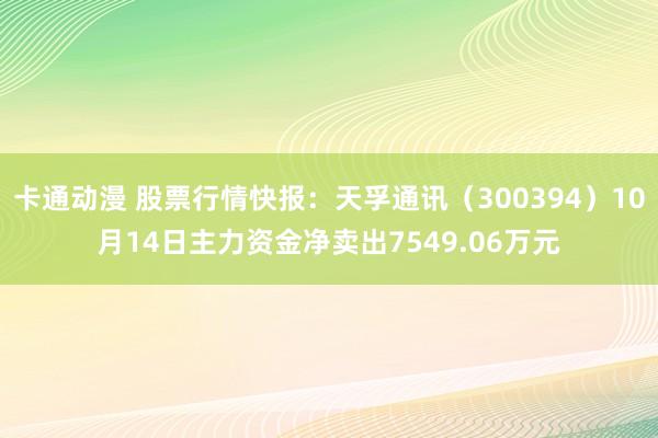 卡通动漫 股票行情快报：天孚通讯（300394）10月14日主力资金净卖出7549.06万元