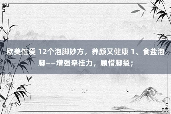 欧美性爱 12个泡脚妙方，养颜又健康 1、食盐泡脚——增强牵挂力，顾惜脚裂；