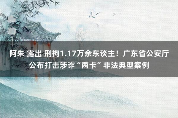 阿朱 露出 刑拘1.17万余东谈主！广东省公安厅公布打击涉诈“两卡”非法典型案例