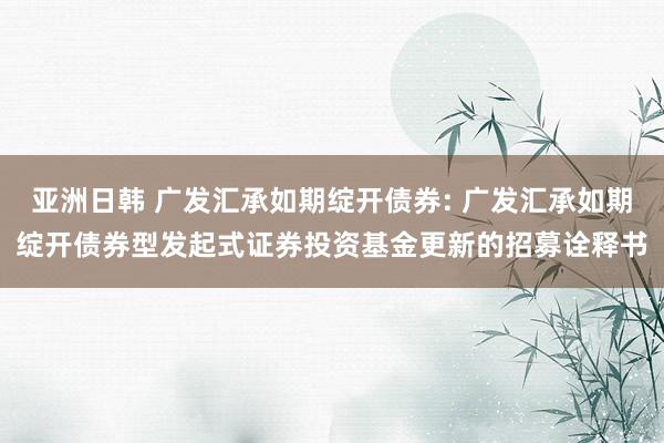 亚洲日韩 广发汇承如期绽开债券: 广发汇承如期绽开债券型发起式证券投资基金更新的招募诠释书