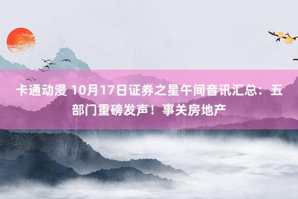 卡通动漫 10月17日证券之星午间音讯汇总：五部门重磅发声！事关房地产