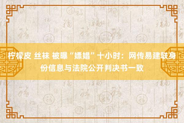 柠檬皮 丝袜 被曝“嫖娼”十小时：网传易建联身份信息与法院公开判决书一致