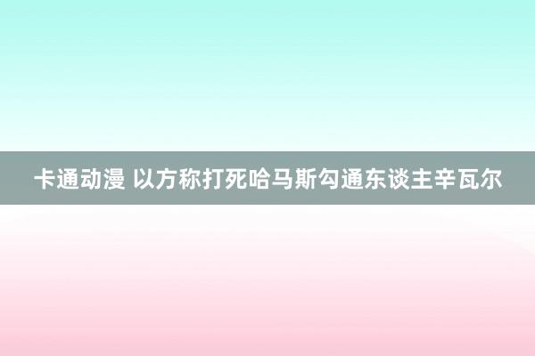 卡通动漫 以方称打死哈马斯勾通东谈主辛瓦尔