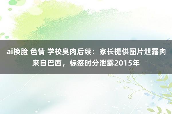 ai换脸 色情 学校臭肉后续：家长提供图片泄露肉来自巴西，标签时分泄露2015年