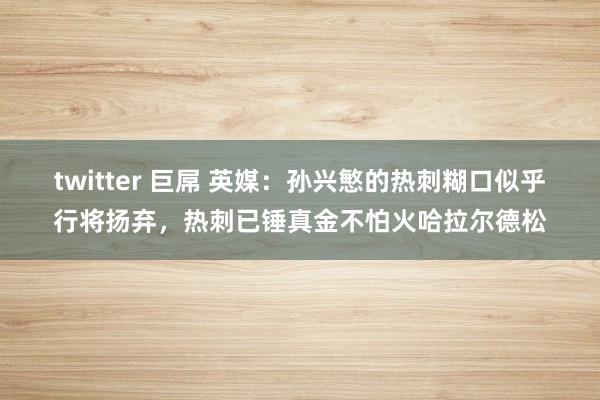 twitter 巨屌 英媒：孙兴慜的热刺糊口似乎行将扬弃，热刺已锤真金不怕火哈拉尔德松