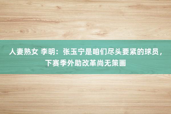 人妻熟女 李明：张玉宁是咱们尽头要紧的球员，下赛季外助改革尚无策画