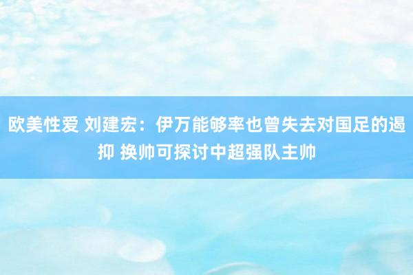 欧美性爱 刘建宏：伊万能够率也曾失去对国足的遏抑 换帅可探讨中超强队主帅