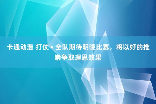 卡通动漫 打仗 • 全队期待明晚比赛，将以好的推崇争取理思效果