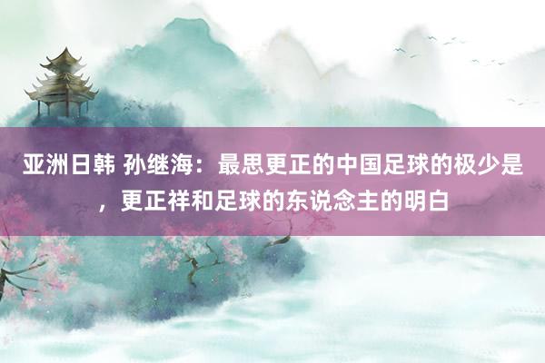 亚洲日韩 孙继海：最思更正的中国足球的极少是，更正祥和足球的东说念主的明白