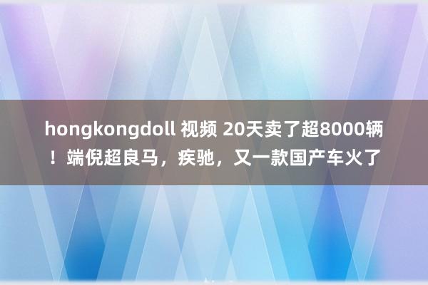 hongkongdoll 视频 20天卖了超8000辆！端倪超良马，疾驰，又一款国产车火了