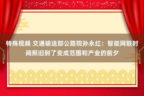 特殊视频 交通输送部公路院孙永红：智能网联时间照旧到了变成范围和产业的前夕