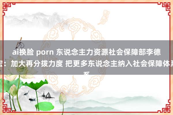 ai换脸 porn 东说念主力资源社会保障部李德宏：加大再分拨力度 把更多东说念主纳入社会保障体系