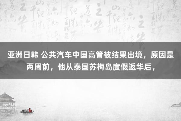 亚洲日韩 公共汽车中国高管被结果出境，原因是两周前，他从泰国苏梅岛度假返华后，