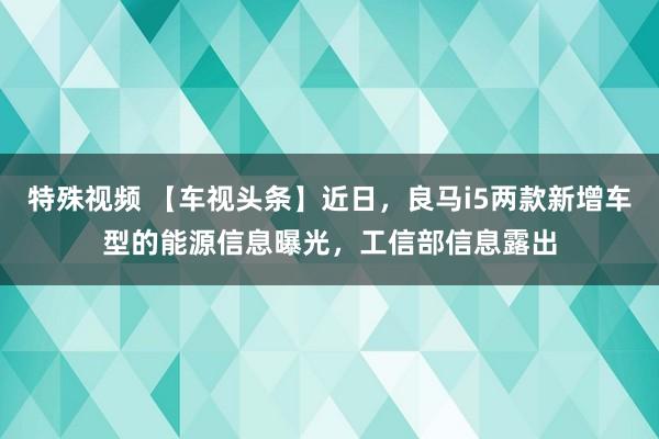 特殊视频 【车视头条】近日，良马i5两款新增车型的能源信息曝光，工信部信息露出