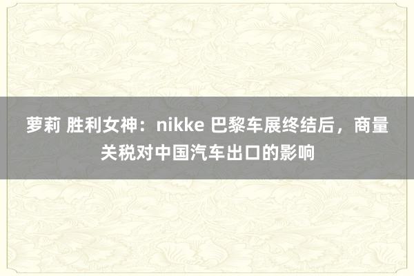 萝莉 胜利女神：nikke 巴黎车展终结后，商量关税对中国汽车出口的影响