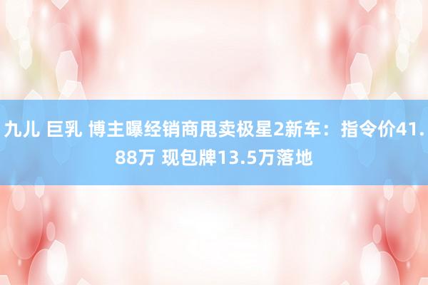 九儿 巨乳 博主曝经销商甩卖极星2新车：指令价41.88万 现包牌13.5万落地