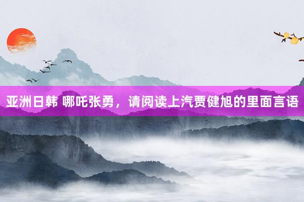 亚洲日韩 哪吒张勇，请阅读上汽贾健旭的里面言语