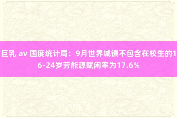 巨乳 av 国度统计局：9月世界城镇不包含在校生的16-24岁劳能源赋闲率为17.6%