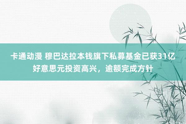 卡通动漫 穆巴达拉本钱旗下私募基金已获31亿好意思元投资高兴，逾额完成方针