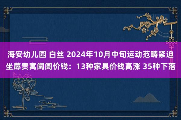 海安幼儿园 白丝 2024年10月中旬运动范畴紧迫坐蓐贵寓阛阓价钱：13种家具价钱高涨 35种下落