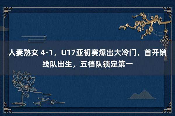 人妻熟女 4-1，U17亚初赛爆出大冷门，首开销线队出生，五档队锁定第一