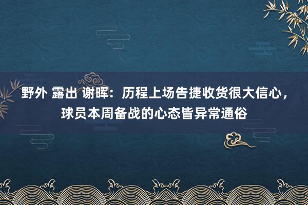 野外 露出 谢晖：历程上场告捷收货很大信心，球员本周备战的心态皆异常通俗