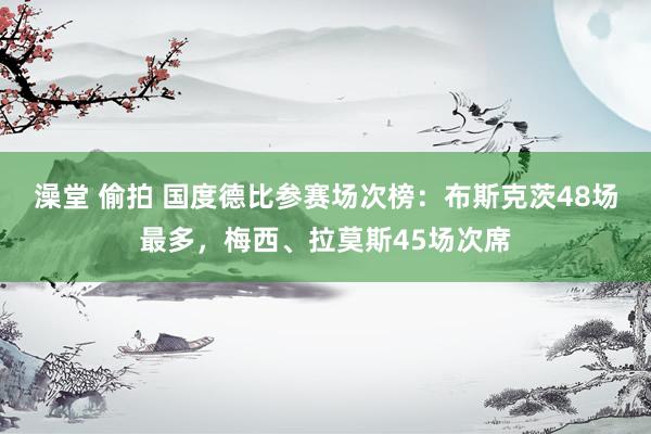 澡堂 偷拍 国度德比参赛场次榜：布斯克茨48场最多，梅西、拉莫斯45场次席