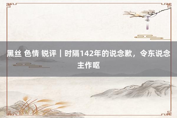 黑丝 色情 锐评｜时隔142年的说念歉，令东说念主作呕