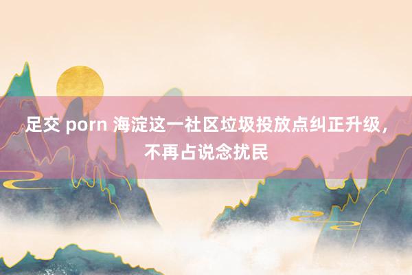 足交 porn 海淀这一社区垃圾投放点纠正升级，不再占说念扰民