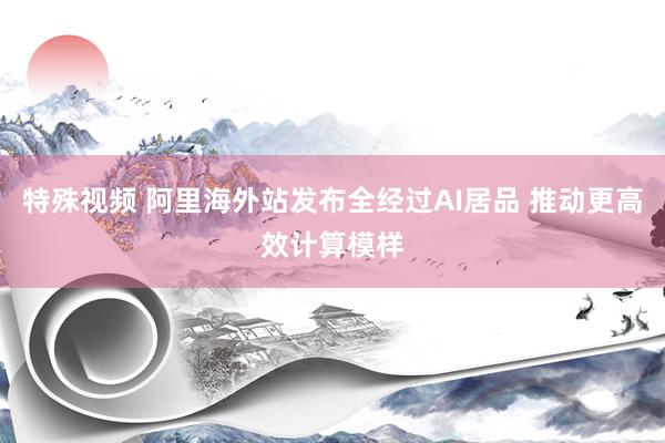 特殊视频 阿里海外站发布全经过AI居品 推动更高效计算模样