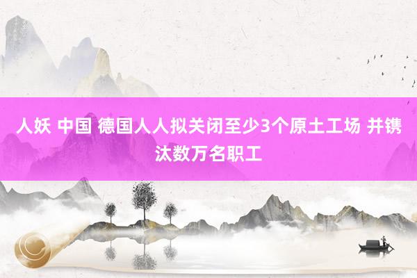 人妖 中国 德国人人拟关闭至少3个原土工场 并镌汰数万名职工