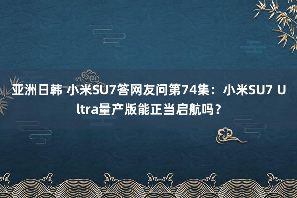 亚洲日韩 小米SU7答网友问第74集：小米SU7 Ultra量产版能正当启航吗？