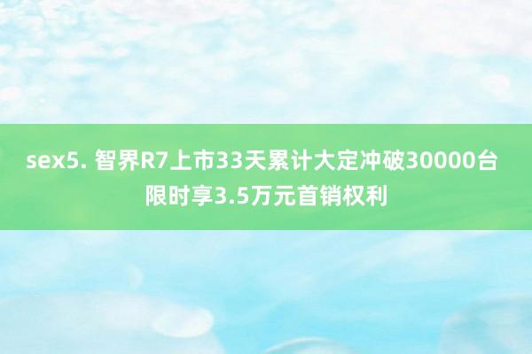 sex5. 智界R7上市33天累计大定冲破30000台 限时享3.5万元首销权利