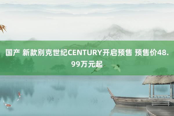 国产 新款别克世纪CENTURY开启预售 预售价48.99万元起