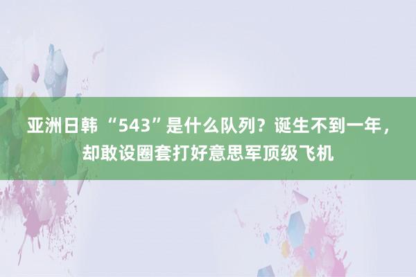 亚洲日韩 “543”是什么队列？诞生不到一年，却敢设圈套打好意思军顶级飞机