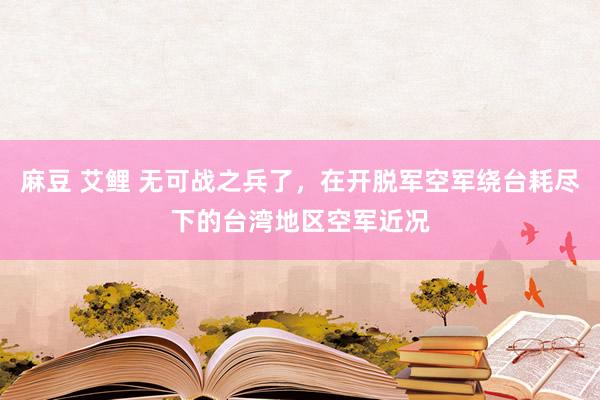 麻豆 艾鲤 无可战之兵了，在开脱军空军绕台耗尽下的台湾地区空军近况