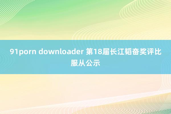 91porn downloader 第18届长江韬奋奖评比服从公示